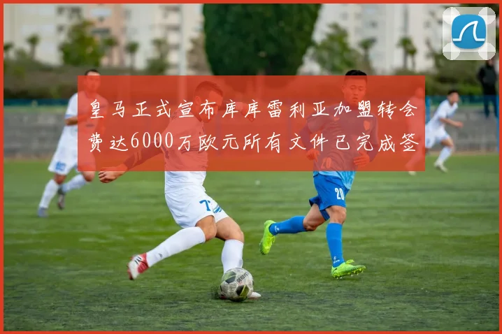 皇马正式宣布库库雷利亚加盟转会费达6000万欧元所有文件已完成签署