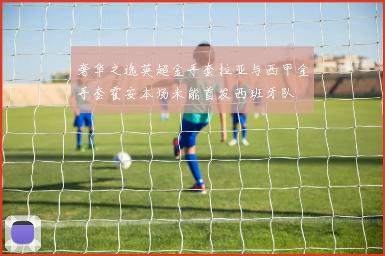 奢华之选英超金手套拉亚与西甲金手套霍安本场未能首发西班牙队
