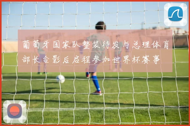 葡萄牙国家队整装待发与总理体育部长合影后启程参加世界杯赛事