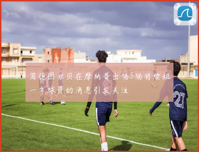 若德图尔贝在摩纳哥出场5场将续租一年球员的消息引发关注